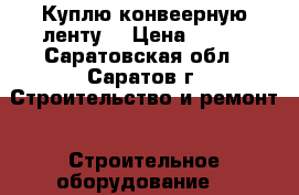 Куплю конвеерную ленту  › Цена ­ 823 - Саратовская обл., Саратов г. Строительство и ремонт » Строительное оборудование   